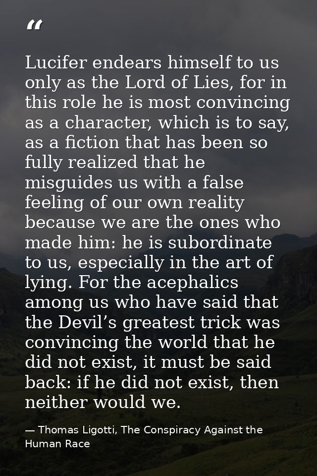 Lucifer endears himself to us only as the Lord of Lies, for in this role he is most convincing as a character, which is  — Thomas Ligotti, The Conspiracy Against the Human Race