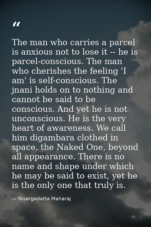 The man who carries a parcel is anxious not to lose it -- he is parcel-conscious. The man who cherishes the feeling 'I a — Nisargadatta Maharaj