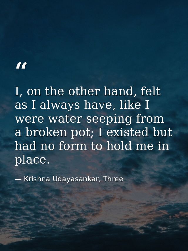I, on the other hand, felt as I always have, like I were water seeping from a broken pot; I existed but had no form to h — Krishna Udayasankar, Three