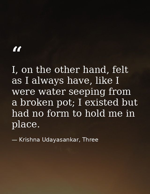 I, on the other hand, felt as I always have, like I were water seeping from a broken pot; I existed but had no form to h — Krishna Udayasankar, Three