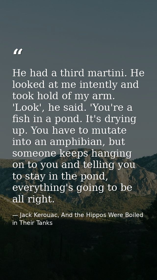 He had a third martini. He looked at me intently and took hold of my arm. 'Look', he said. 'You're a fish in a pond. It' — Jack Kerouac, And the Hippos Were Boiled in Their Tanks