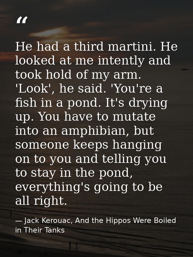 He had a third martini. He looked at me intently and took hold of my arm. 'Look', he said. 'You're a fish in a pond. It' — Jack Kerouac, And the Hippos Were Boiled in Their Tanks