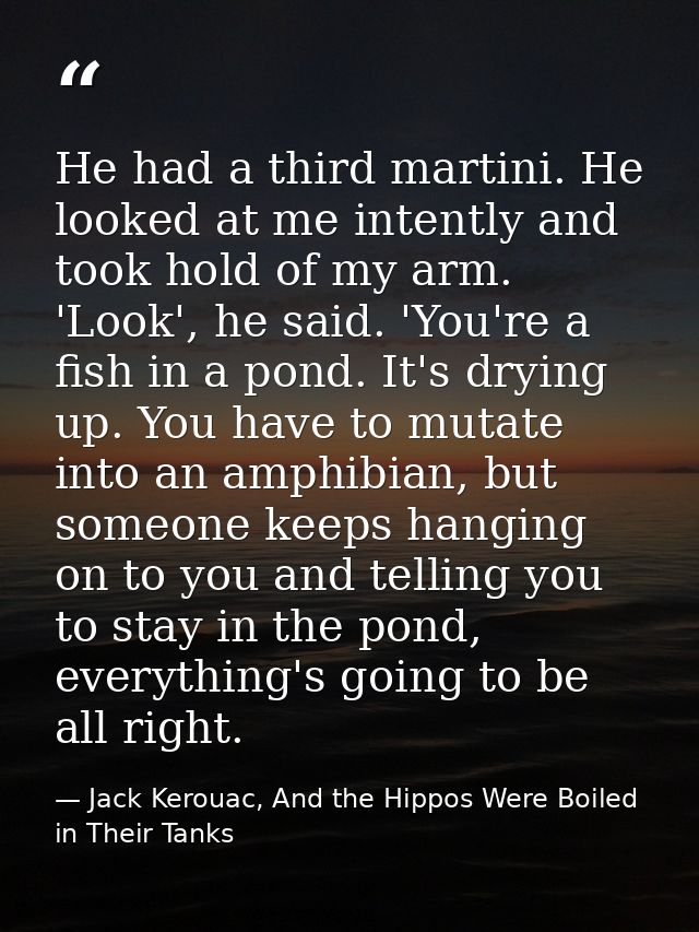 He had a third martini. He looked at me intently and took hold of my arm. 'Look', he said. 'You're a fish in a pond. It' — Jack Kerouac, And the Hippos Were Boiled in Their Tanks