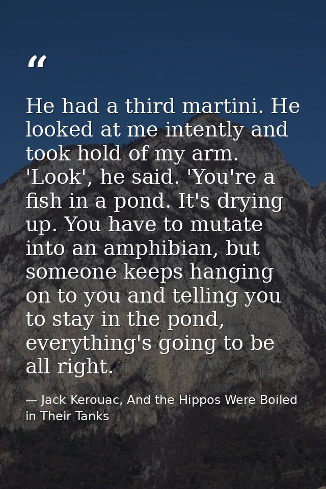 He had a third martini. He looked at me intently and took hold of my arm. 'Look', he said. 'You're a fish in a pond. It' — Jack Kerouac, And the Hippos Were Boiled in Their Tanks