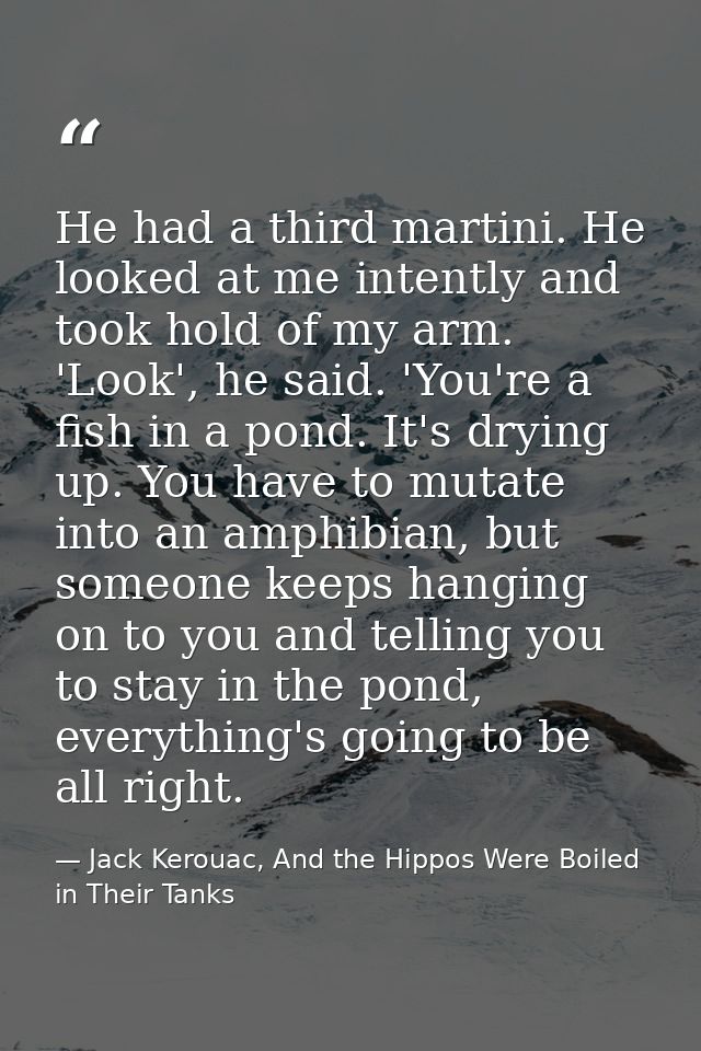 He had a third martini. He looked at me intently and took hold of my arm. 'Look', he said. 'You're a fish in a pond. It' — Jack Kerouac, And the Hippos Were Boiled in Their Tanks