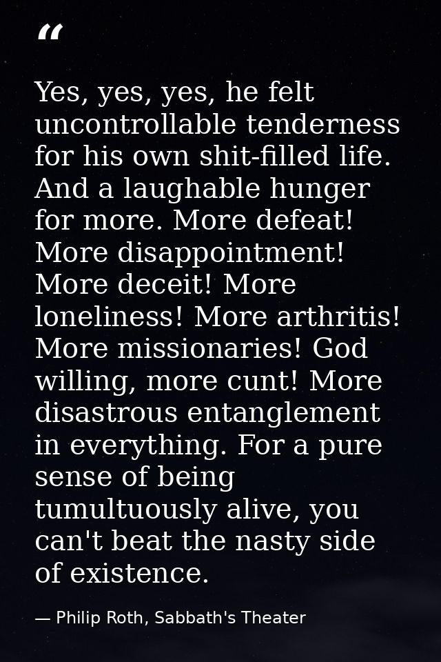 Yes, yes, yes, he felt uncontrollable tenderness for his own shit-filled life. And a laughable hunger for more. More def — Philip Roth, Sabbath's Theater