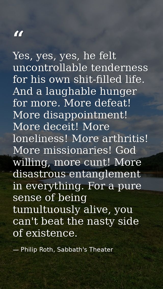 Yes, yes, yes, he felt uncontrollable tenderness for his own shit-filled life. And a laughable hunger for more. More def — Philip Roth, Sabbath's Theater