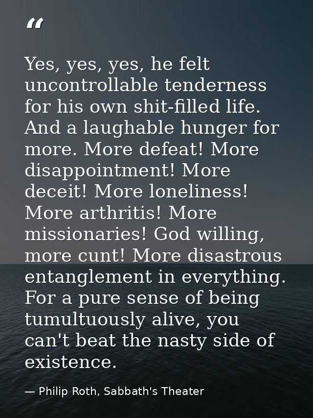 Yes, yes, yes, he felt uncontrollable tenderness for his own shit-filled life. And a laughable hunger for more. More def — Philip Roth, Sabbath's Theater