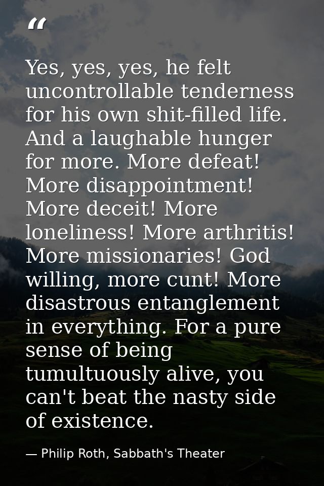 Yes, yes, yes, he felt uncontrollable tenderness for his own shit-filled life. And a laughable hunger for more. More def — Philip Roth, Sabbath's Theater