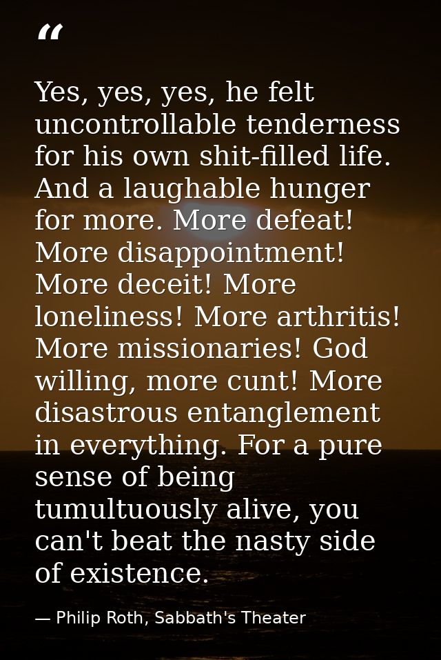 Yes, yes, yes, he felt uncontrollable tenderness for his own shit-filled life. And a laughable hunger for more. More def — Philip Roth, Sabbath's Theater