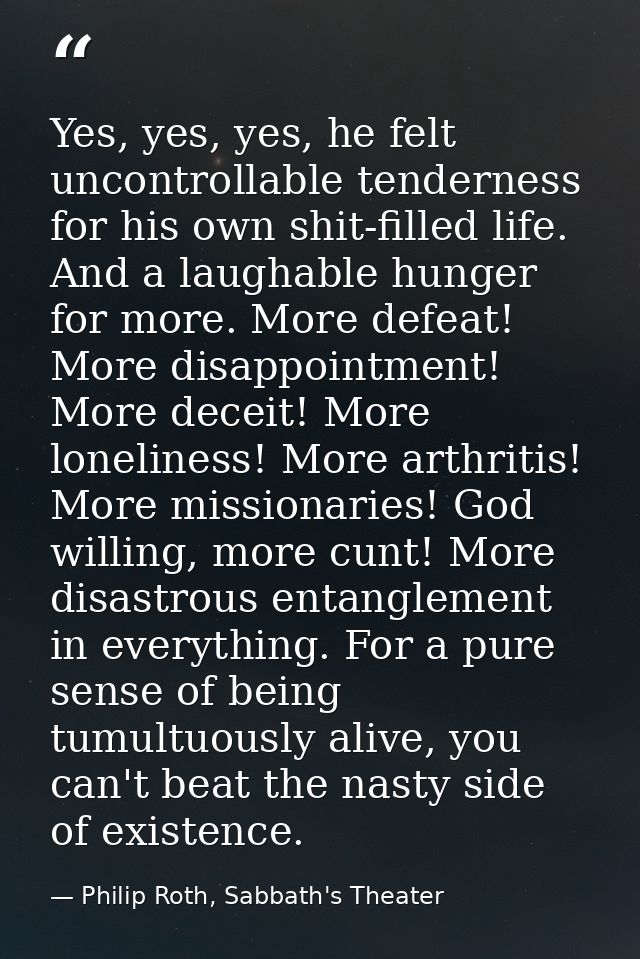 Yes, yes, yes, he felt uncontrollable tenderness for his own shit-filled life. And a laughable hunger for more. More def — Philip Roth, Sabbath's Theater