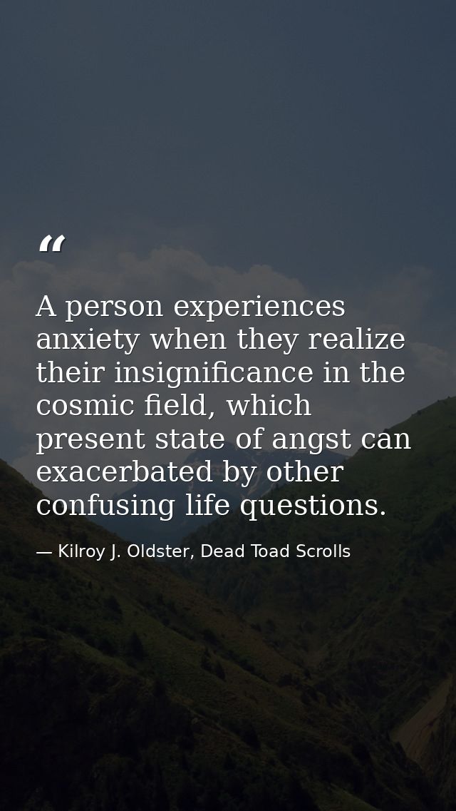 A person experiences anxiety when they realize their insignificance in the cosmic field, which present state of angst ca — Kilroy J. Oldster, Dead Toad Scrolls