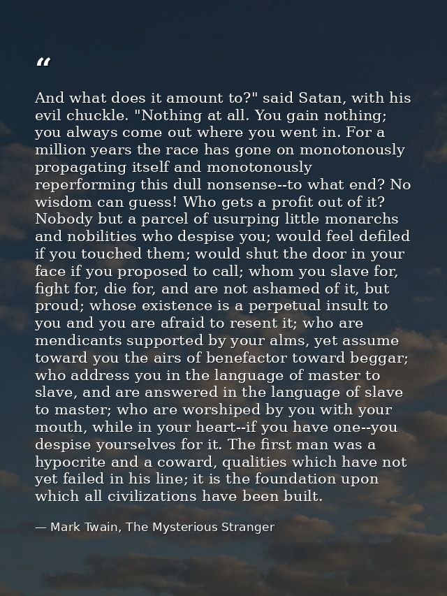 And what does it amount to?" said Satan, with his evil chuckle. "Nothing at all. You gain nothing; you always come out w — Mark Twain, The Mysterious Stranger