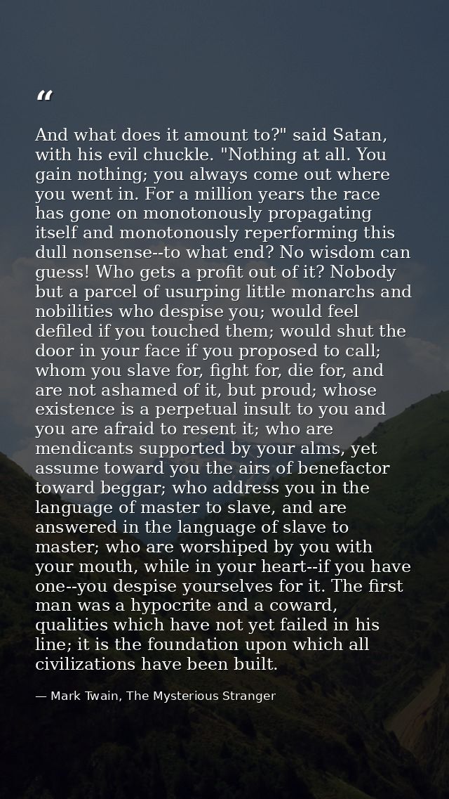 And what does it amount to?" said Satan, with his evil chuckle. "Nothing at all. You gain nothing; you always come out w — Mark Twain, The Mysterious Stranger