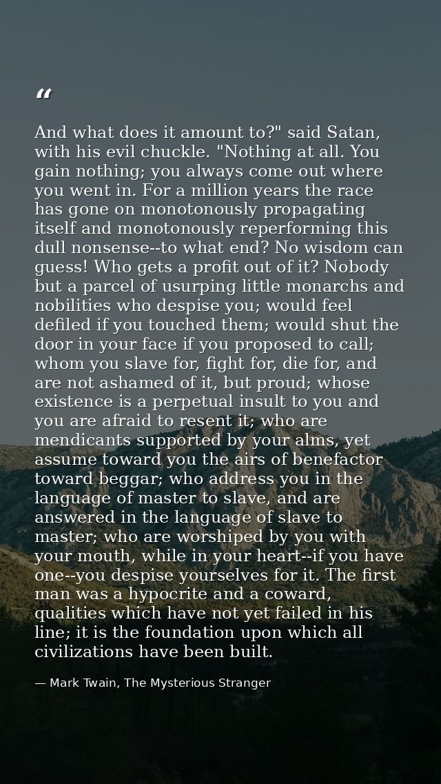 And what does it amount to?" said Satan, with his evil chuckle. "Nothing at all. You gain nothing; you always come out w — Mark Twain, The Mysterious Stranger