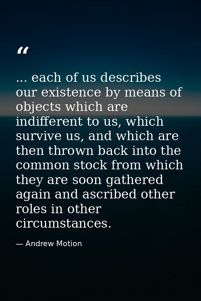 ... each of us describes our existence by means of objects which are indifferent to us, which survive us, and which are  — Andrew Motion