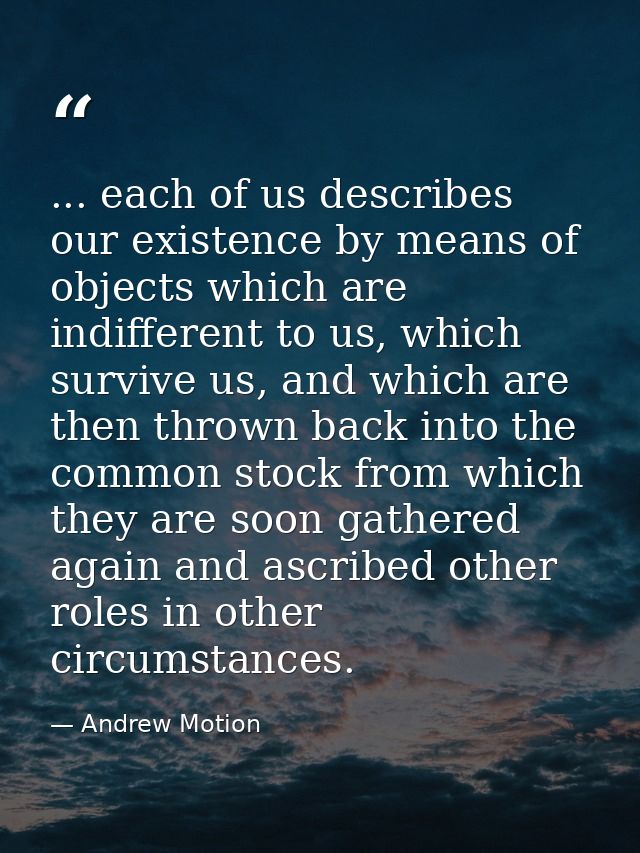 ... each of us describes our existence by means of objects which are indifferent to us, which survive us, and which are  — Andrew Motion