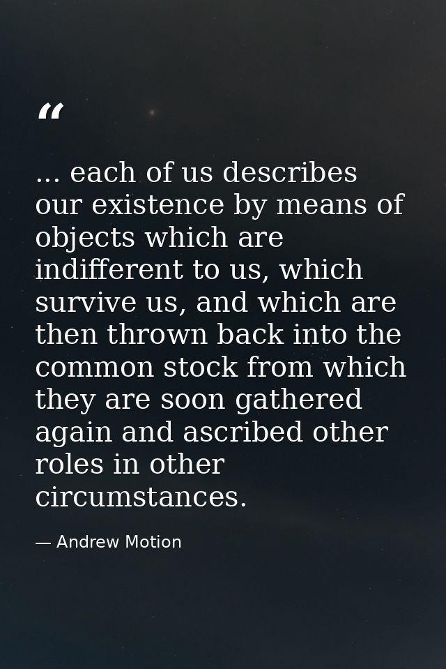 ... each of us describes our existence by means of objects which are indifferent to us, which survive us, and which are  — Andrew Motion