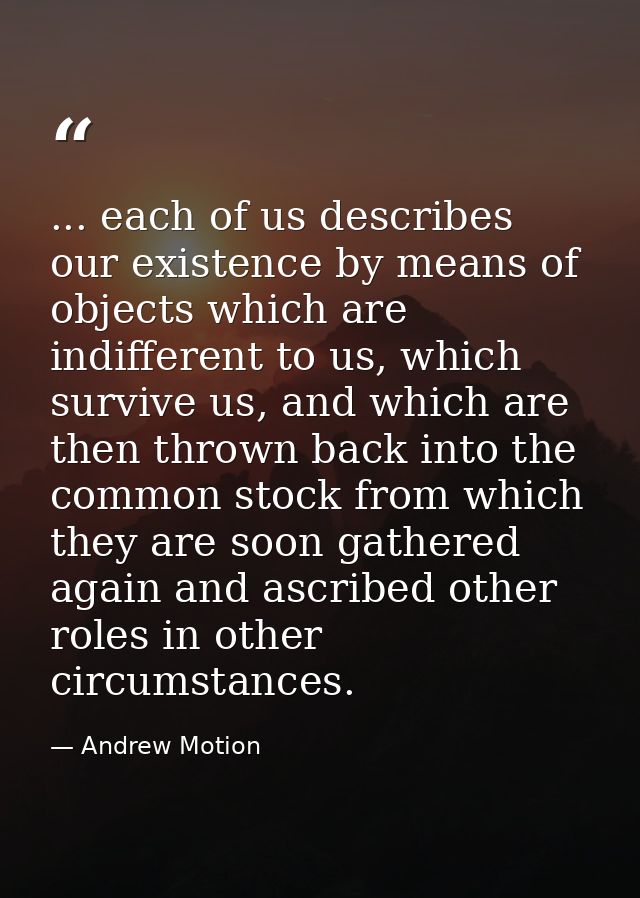 ... each of us describes our existence by means of objects which are indifferent to us, which survive us, and which are  — Andrew Motion