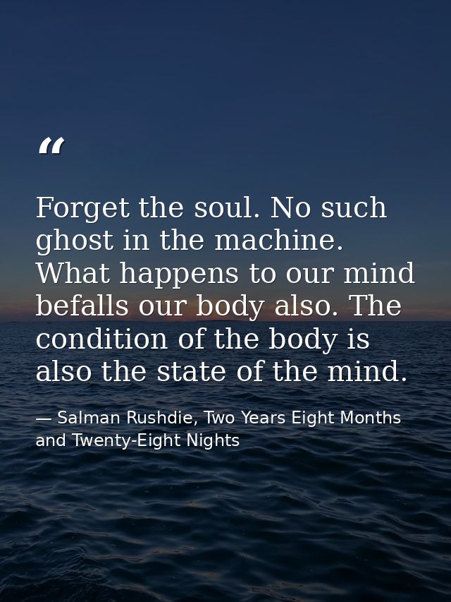 Forget the soul. No such ghost in the machine. What happens to our mind befalls our body also. The condition of the body — Salman Rushdie, Two Years Eight Months and Twenty-Eight Nights