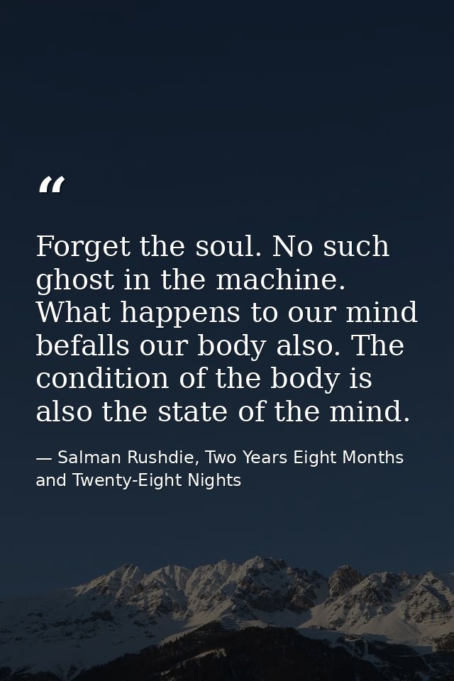 Forget the soul. No such ghost in the machine. What happens to our mind befalls our body also. The condition of the body — Salman Rushdie, Two Years Eight Months and Twenty-Eight Nights