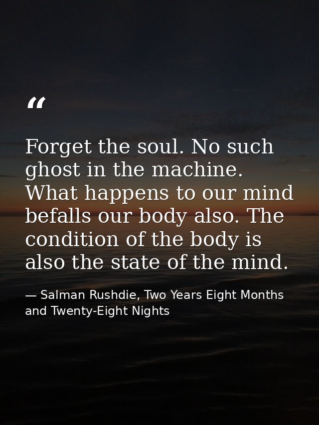 Forget the soul. No such ghost in the machine. What happens to our mind befalls our body also. The condition of the body — Salman Rushdie, Two Years Eight Months and Twenty-Eight Nights