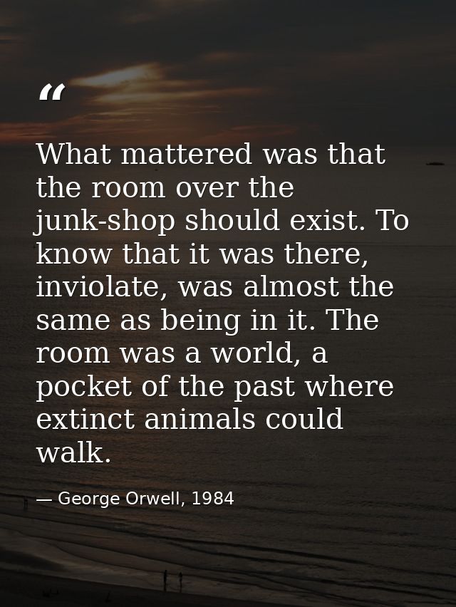 What mattered was that the room over the junk-shop should exist. To know that it was there, inviolate, was almost the sa — George Orwell, 1984
