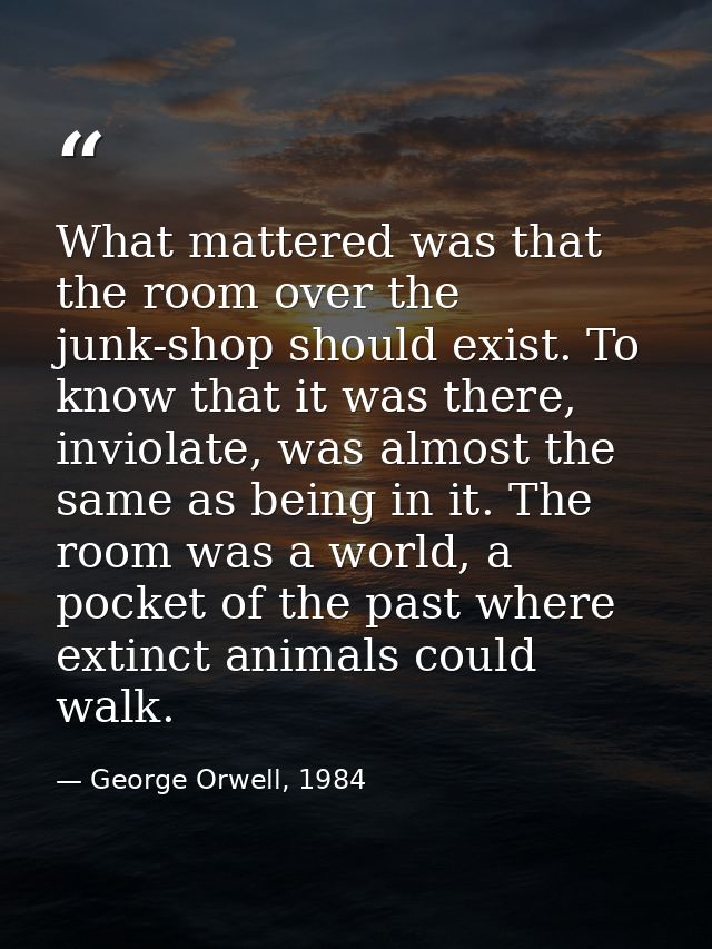 What mattered was that the room over the junk-shop should exist. To know that it was there, inviolate, was almost the sa — George Orwell, 1984