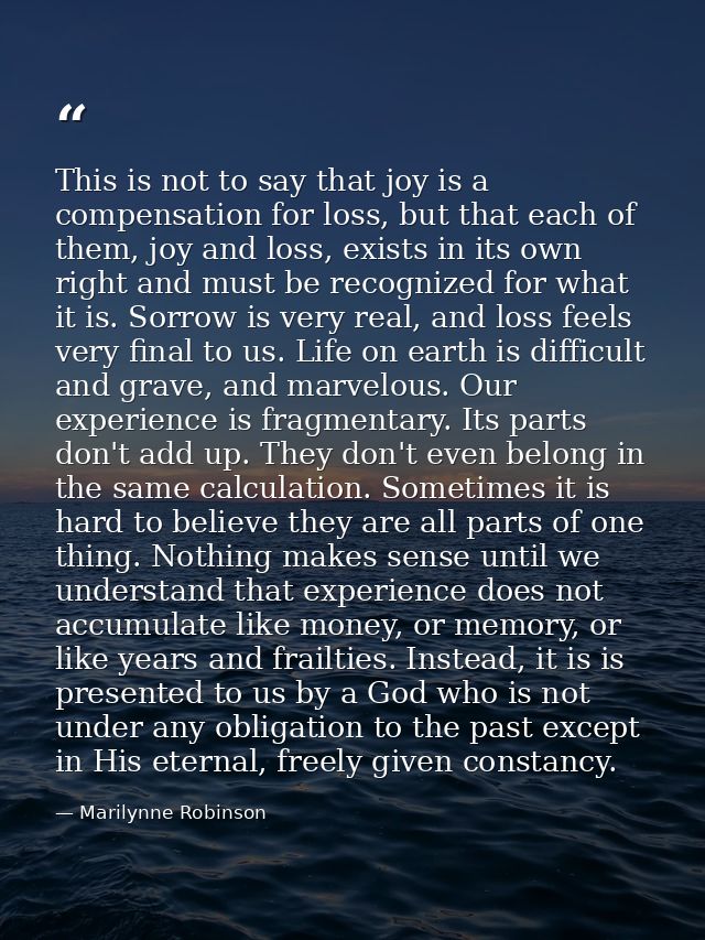 This is not to say that joy is a compensation for loss, but that each of them, joy and loss, exists in its own right and — Marilynne Robinson