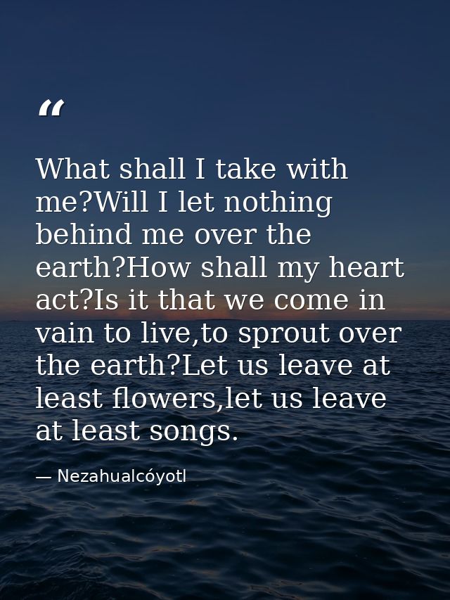 What shall I take with me?Will I let nothing behind me over the earth?How shall my heart act?Is it that we come in vain  — Nezahualcóyotl