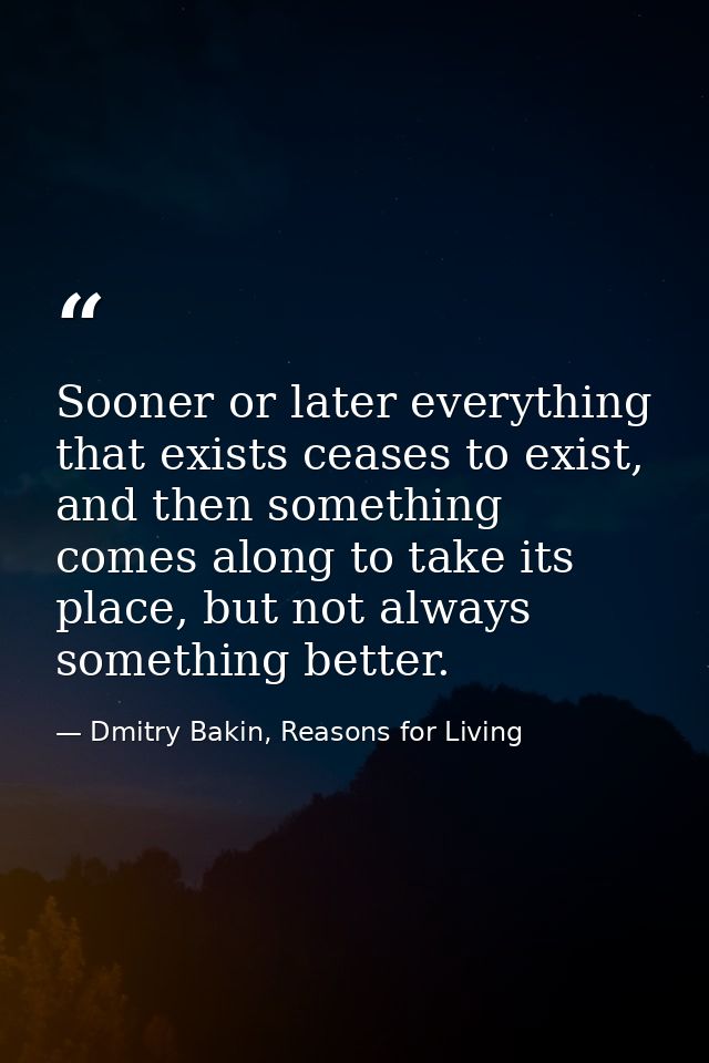 Sooner or later everything that exists ceases to exist, and then something comes along to take its place, but not always — Dmitry Bakin, Reasons for Living