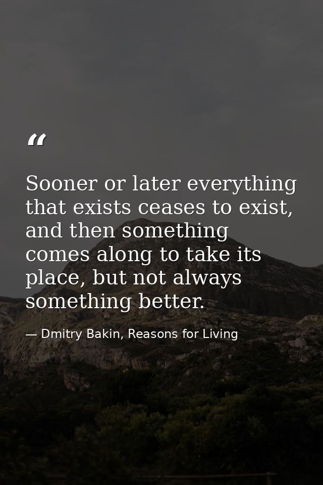 Sooner or later everything that exists ceases to exist, and then something comes along to take its place, but not always — Dmitry Bakin, Reasons for Living