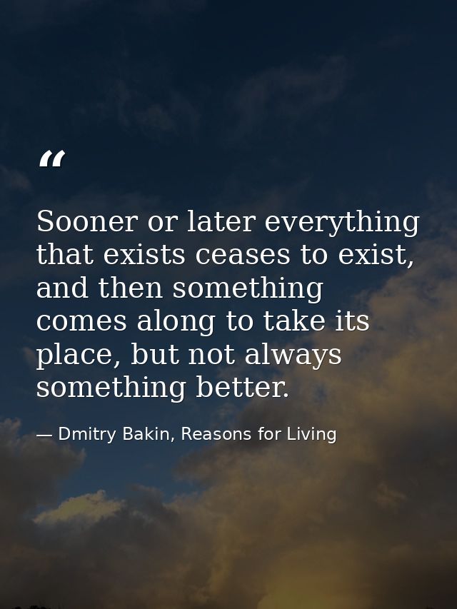 Sooner or later everything that exists ceases to exist, and then something comes along to take its place, but not always — Dmitry Bakin, Reasons for Living