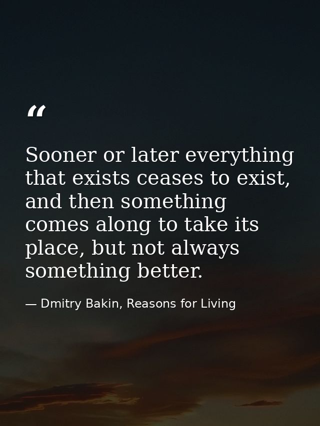 Sooner or later everything that exists ceases to exist, and then something comes along to take its place, but not always — Dmitry Bakin, Reasons for Living