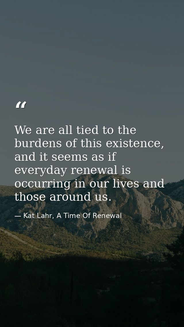 We are all tied to the burdens of this existence, and it seems as if everyday renewal is occurring in our lives and thos — Kat Lahr, A Time Of Renewal
