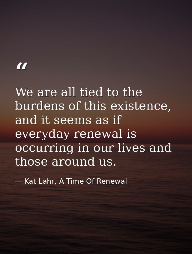 We are all tied to the burdens of this existence, and it seems as if everyday renewal is occurring in our lives and thos — Kat Lahr, A Time Of Renewal