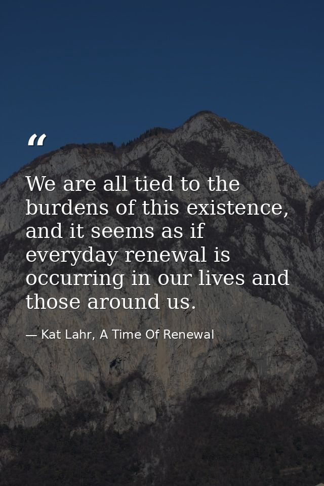 We are all tied to the burdens of this existence, and it seems as if everyday renewal is occurring in our lives and thos — Kat Lahr, A Time Of Renewal