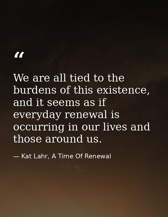 We are all tied to the burdens of this existence, and it seems as if everyday renewal is occurring in our lives and thos — Kat Lahr, A Time Of Renewal