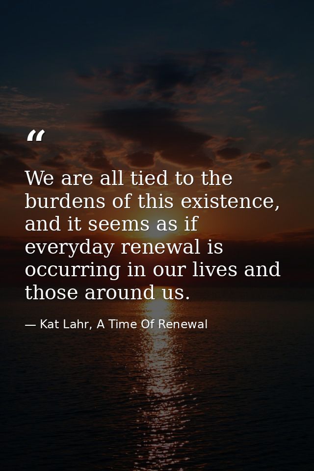 We are all tied to the burdens of this existence, and it seems as if everyday renewal is occurring in our lives and thos — Kat Lahr, A Time Of Renewal