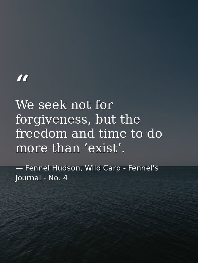 We seek not for forgiveness, but the freedom and time to do more than ‘exist’. — Fennel Hudson, Wild Carp - Fennel's Journal - No. 4