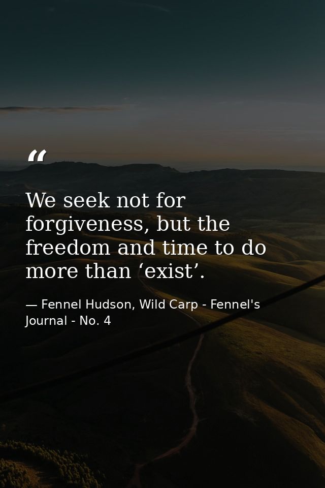 We seek not for forgiveness, but the freedom and time to do more than ‘exist’. — Fennel Hudson, Wild Carp - Fennel's Journal - No. 4