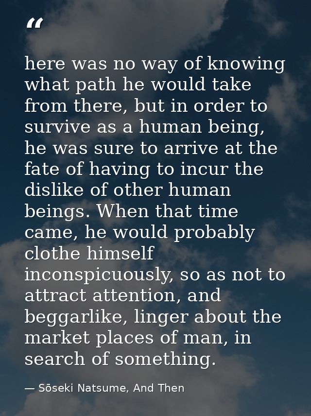 here was no way of knowing what path he would take from there, but in order to survive as a human being, he was sure to  — Sōseki Natsume, And Then
