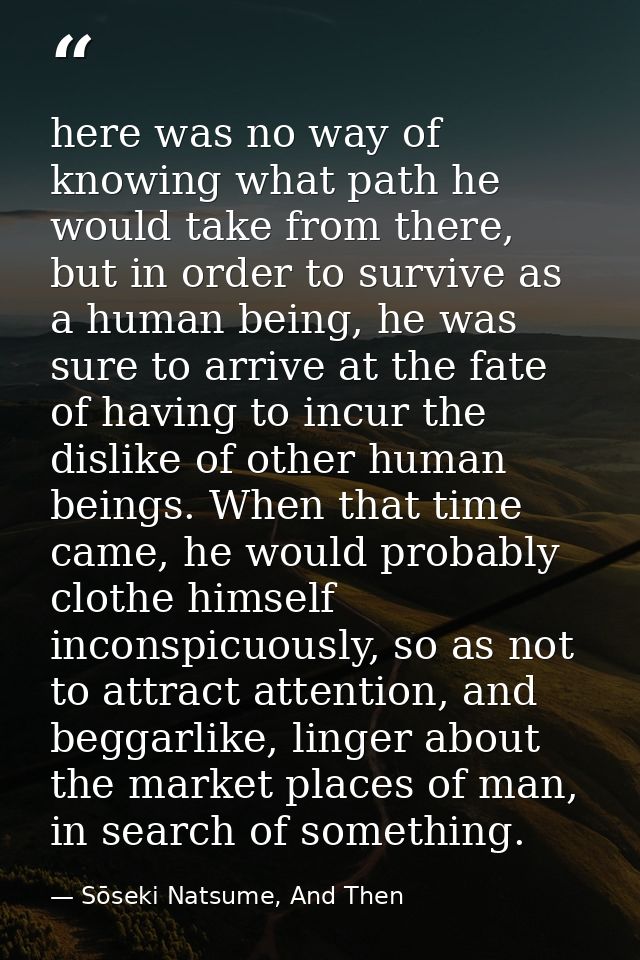here was no way of knowing what path he would take from there, but in order to survive as a human being, he was sure to  — Sōseki Natsume, And Then