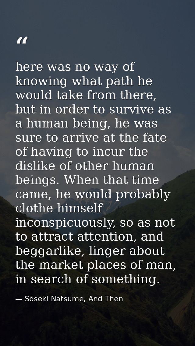 here was no way of knowing what path he would take from there, but in order to survive as a human being, he was sure to  — Sōseki Natsume, And Then