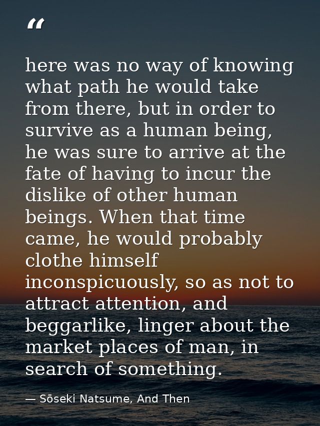 here was no way of knowing what path he would take from there, but in order to survive as a human being, he was sure to  — Sōseki Natsume, And Then