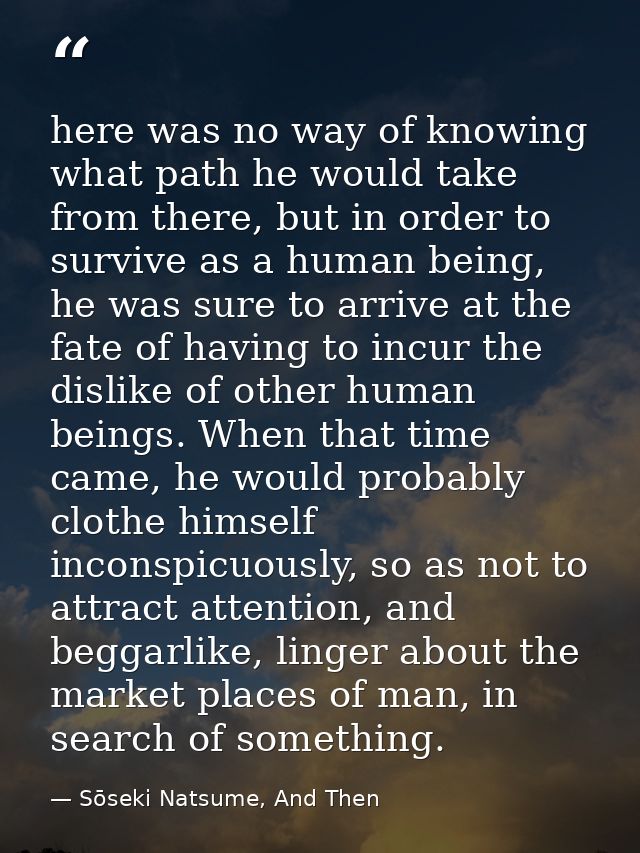 here was no way of knowing what path he would take from there, but in order to survive as a human being, he was sure to  — Sōseki Natsume, And Then