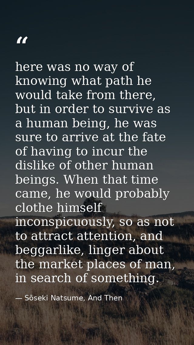 here was no way of knowing what path he would take from there, but in order to survive as a human being, he was sure to  — Sōseki Natsume, And Then
