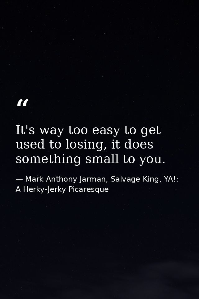 It's way too easy to get used to losing, it does something small to you. — Mark Anthony Jarman, Salvage King, YA!: A Herky-Jerky Picaresque
