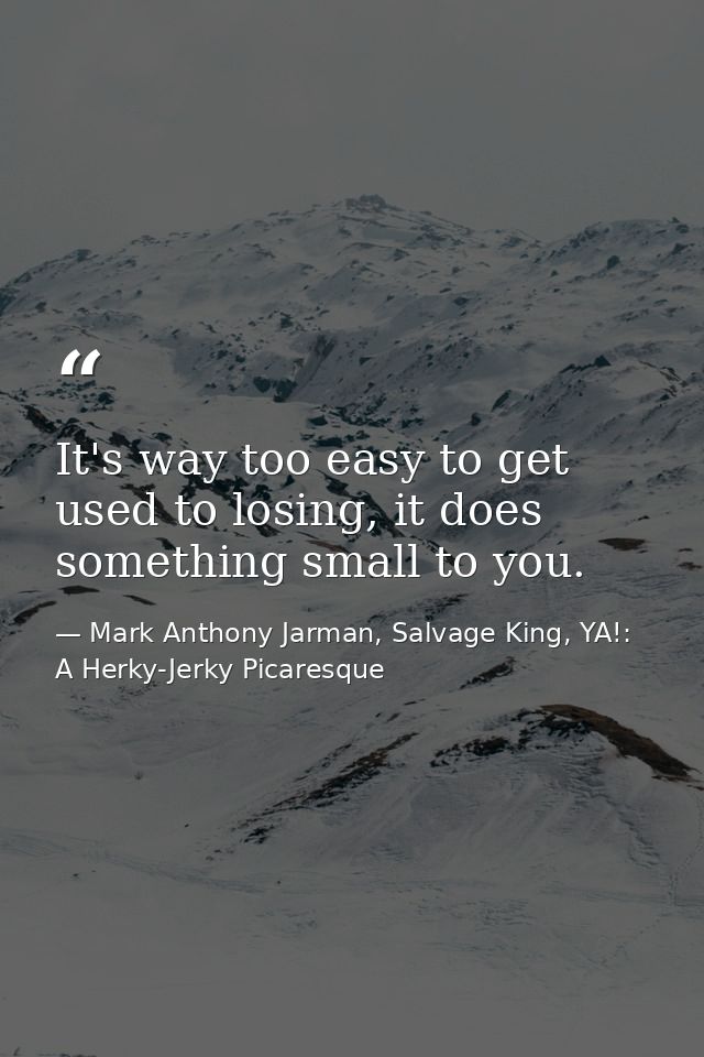 It's way too easy to get used to losing, it does something small to you. — Mark Anthony Jarman, Salvage King, YA!: A Herky-Jerky Picaresque