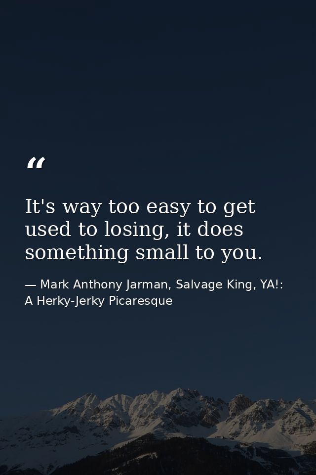 It's way too easy to get used to losing, it does something small to you. — Mark Anthony Jarman, Salvage King, YA!: A Herky-Jerky Picaresque